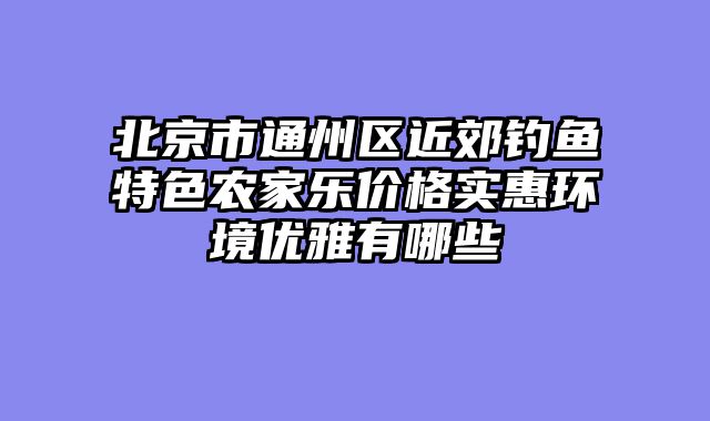 北京市通州区近郊钓鱼特色农家乐价格实惠环境优雅有哪些