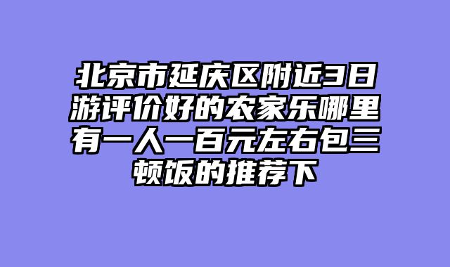 北京市延庆区附近3日游评价好的农家乐哪里有一人一百元左右包三顿饭的推荐下