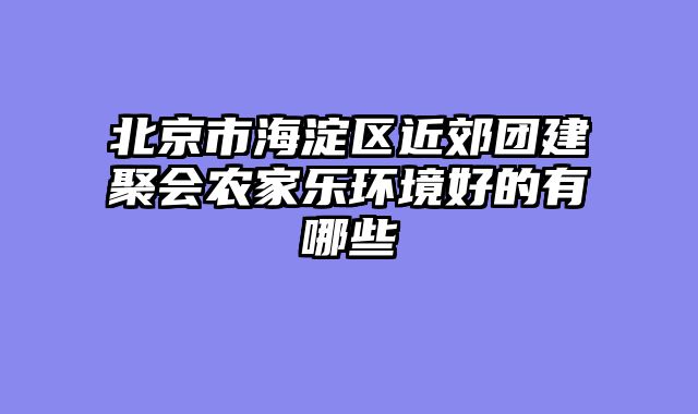 北京市海淀区近郊团建聚会农家乐环境好的有哪些