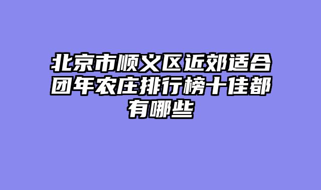 北京市顺义区近郊适合团年农庄排行榜十佳都有哪些