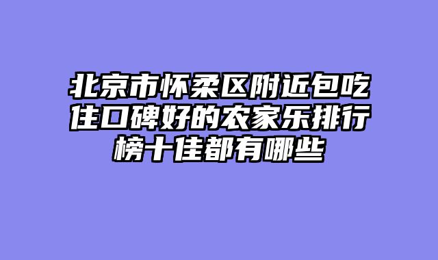 北京市怀柔区附近包吃住口碑好的农家乐排行榜十佳都有哪些