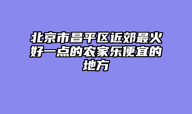 北京市昌平区近郊最火好一点的农家乐便宜的地方