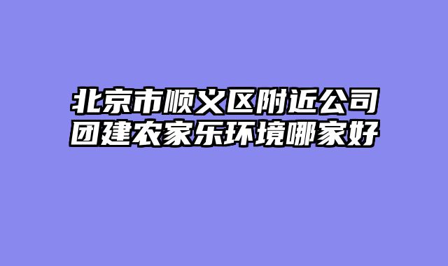 北京市顺义区附近公司团建农家乐环境哪家好