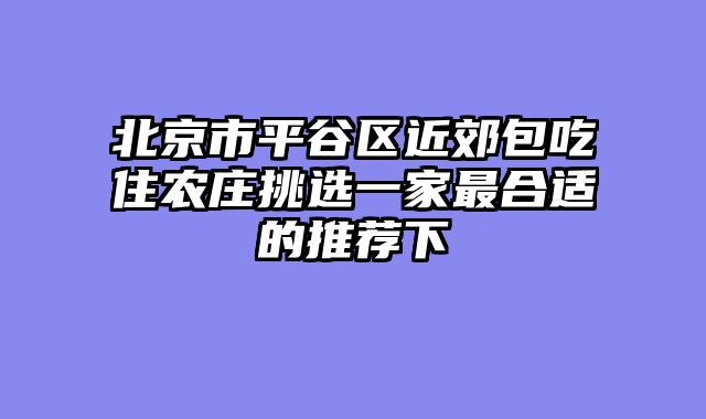 北京市平谷区近郊包吃住农庄挑选一家最合适的推荐下