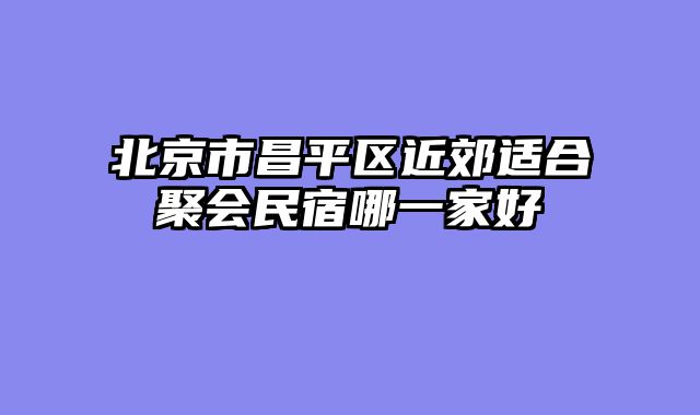 北京市昌平区近郊适合聚会民宿哪一家好