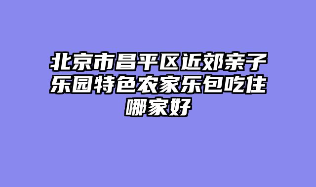 北京市昌平区近郊亲子乐园特色农家乐包吃住哪家好