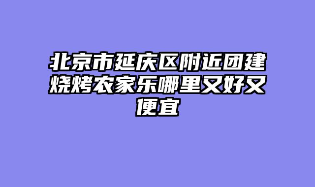 北京市延庆区附近团建烧烤农家乐哪里又好又便宜