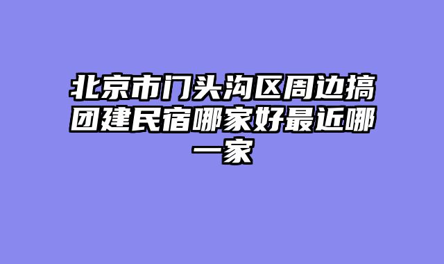 北京市门头沟区周边搞团建民宿哪家好最近哪一家