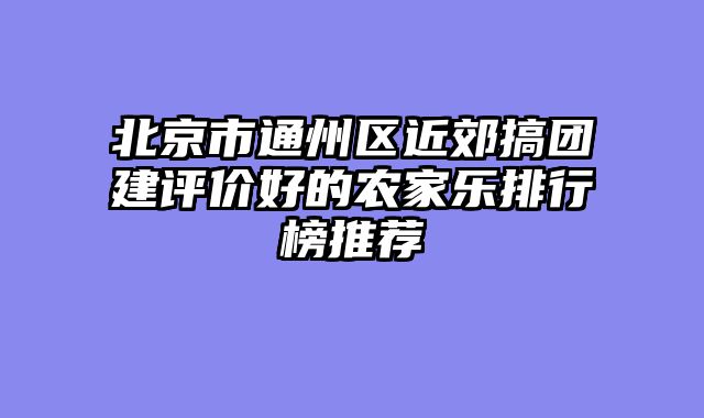 北京市通州区近郊搞团建评价好的农家乐排行榜推荐