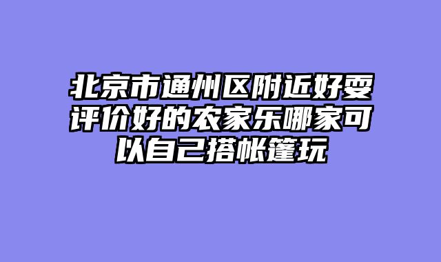 北京市通州区附近好耍评价好的农家乐哪家可以自己搭帐篷玩