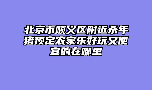 北京市顺义区附近杀年猪预定农家乐好玩又便宜的在哪里
