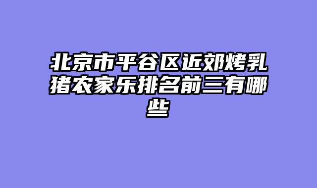北京市平谷区近郊烤乳猪农家乐排名前三有哪些