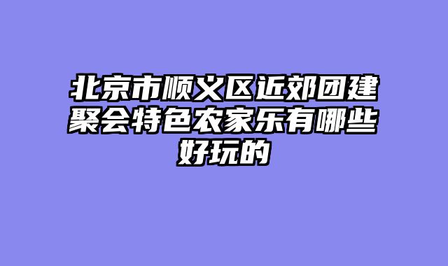 北京市顺义区近郊团建聚会特色农家乐有哪些好玩的