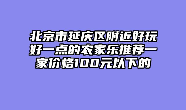 北京市延庆区附近好玩好一点的农家乐推荐一家价格100元以下的
