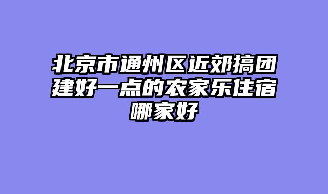 北京市通州区近郊搞团建好一点的农家乐住宿哪家好