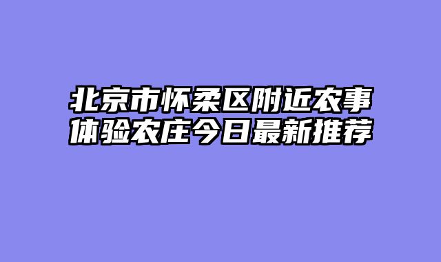 北京市怀柔区附近农事体验农庄今日最新推荐