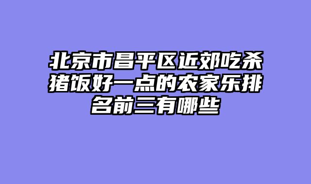北京市昌平区近郊吃杀猪饭好一点的农家乐排名前三有哪些