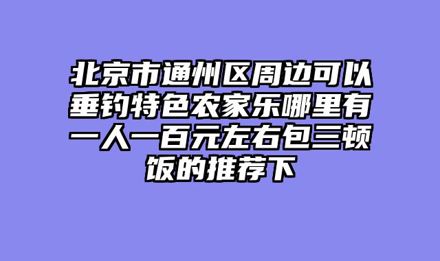 北京市通州区周边可以垂钓特色农家乐哪里有一人一百元左右包三顿饭的推荐下