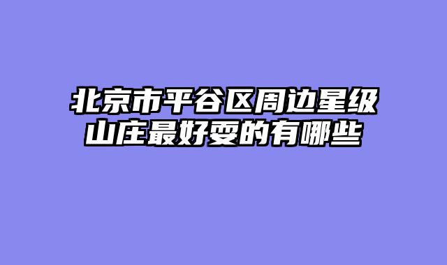 北京市平谷区周边星级山庄最好耍的有哪些