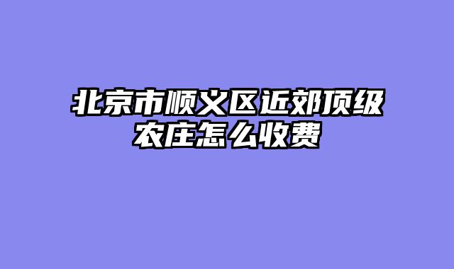 北京市顺义区近郊顶级农庄怎么收费