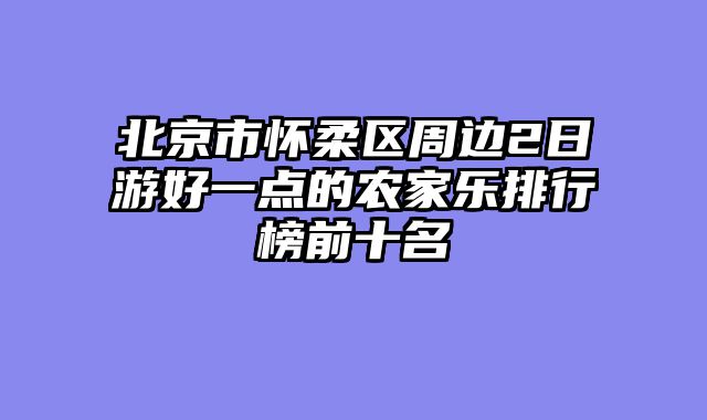 北京市怀柔区周边2日游好一点的农家乐排行榜前十名