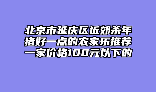 北京市延庆区近郊杀年猪好一点的农家乐推荐一家价格100元以下的