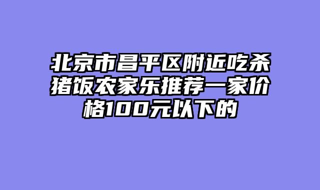 北京市昌平区附近吃杀猪饭农家乐推荐一家价格100元以下的