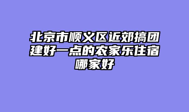 北京市顺义区近郊搞团建好一点的农家乐住宿哪家好