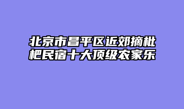 北京市昌平区近郊摘枇杷民宿十大顶级农家乐