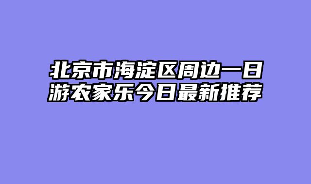 北京市海淀区周边一日游农家乐今日最新推荐
