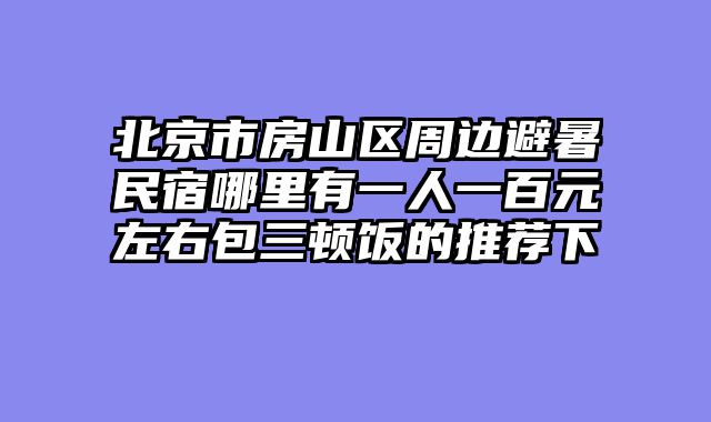 北京市房山区周边避暑民宿哪里有一人一百元左右包三顿饭的推荐下