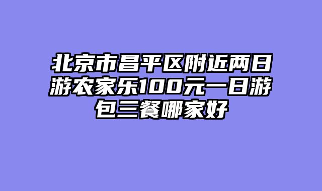 北京市昌平区附近两日游农家乐100元一日游包三餐哪家好