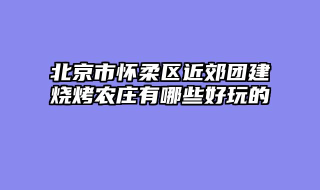 北京市怀柔区近郊团建烧烤农庄有哪些好玩的