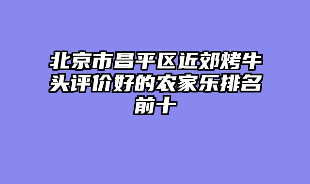 北京市昌平区近郊烤牛头评价好的农家乐排名前十