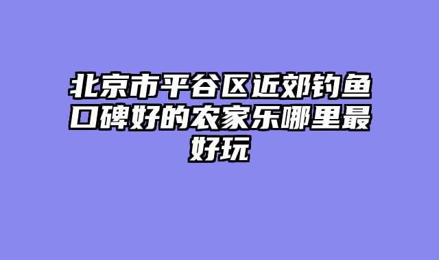 北京市平谷区近郊钓鱼口碑好的农家乐哪里最好玩