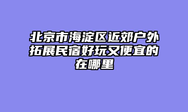 北京市海淀区近郊户外拓展民宿好玩又便宜的在哪里