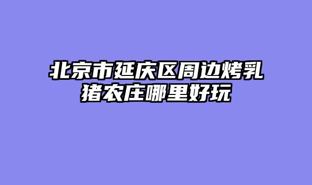 北京市延庆区周边烤乳猪农庄哪里好玩
