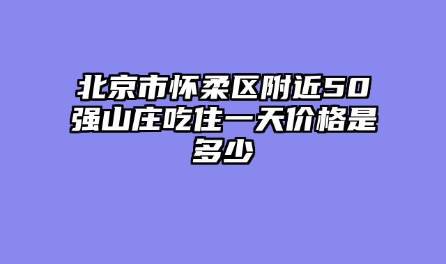北京市怀柔区附近50强山庄吃住一天价格是多少