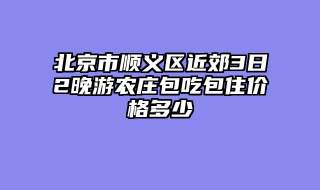 北京市顺义区近郊3日2晚游农庄包吃包住价格多少