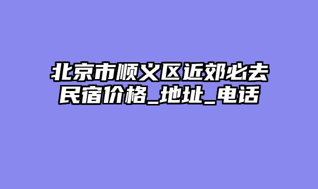北京市顺义区近郊必去民宿价格_地址_电话