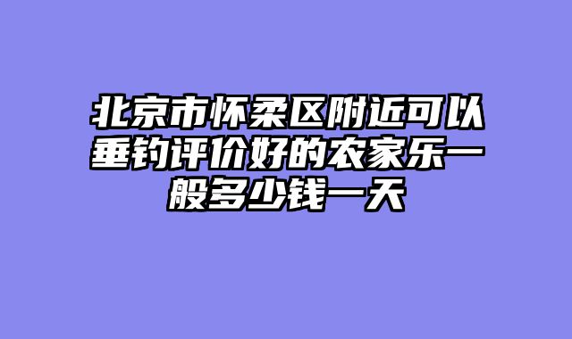北京市怀柔区附近可以垂钓评价好的农家乐一般多少钱一天
