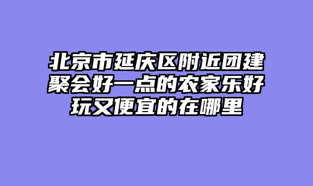 北京市延庆区附近团建聚会好一点的农家乐好玩又便宜的在哪里