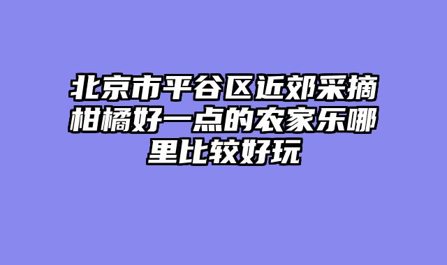 北京市平谷区近郊采摘柑橘好一点的农家乐哪里比较好玩