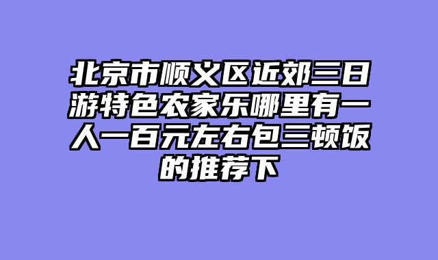 北京市顺义区近郊三日游特色农家乐哪里有一人一百元左右包三顿饭的推荐下