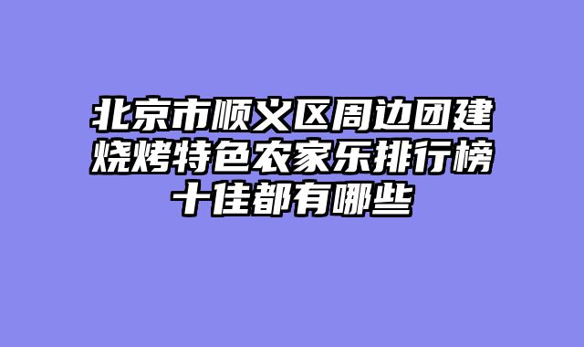 北京市顺义区周边团建烧烤特色农家乐排行榜十佳都有哪些