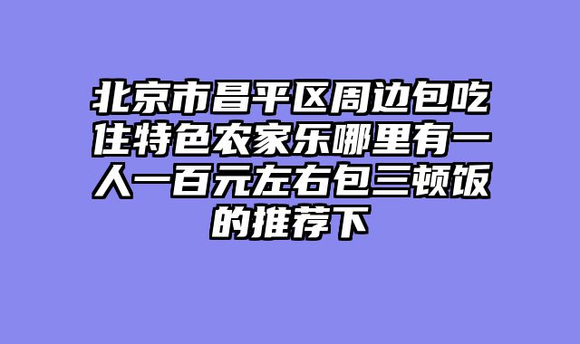 北京市昌平区周边包吃住特色农家乐哪里有一人一百元左右包三顿饭的推荐下