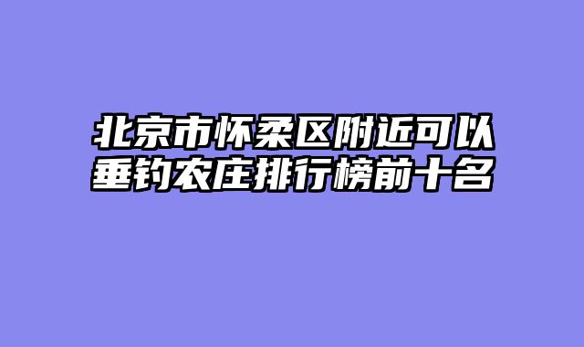北京市怀柔区附近可以垂钓农庄排行榜前十名