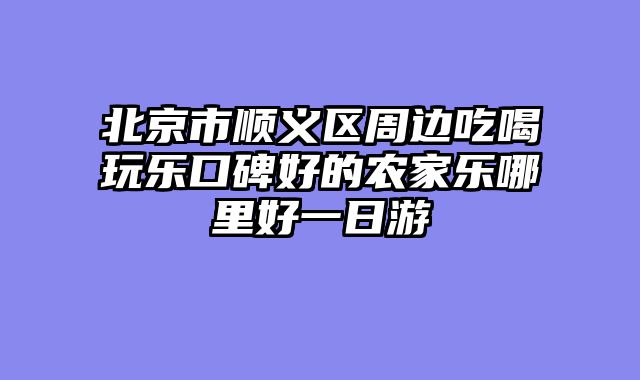 北京市顺义区周边吃喝玩乐口碑好的农家乐哪里好一日游