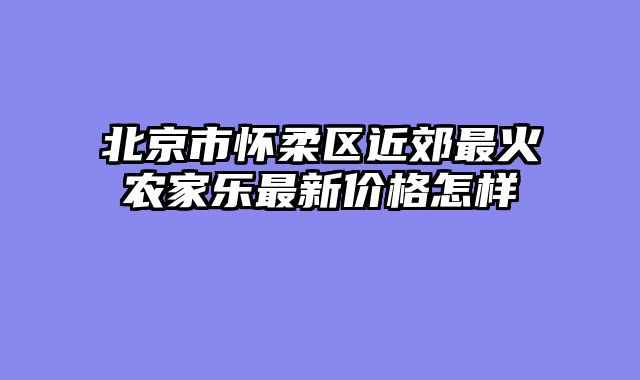北京市怀柔区近郊最火农家乐最新价格怎样