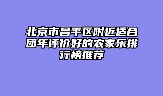 北京市昌平区附近适合团年评价好的农家乐排行榜推荐